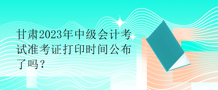 甘肅2023年中級(jí)會(huì)計(jì)考試準(zhǔn)考證打印時(shí)間公布了嗎？