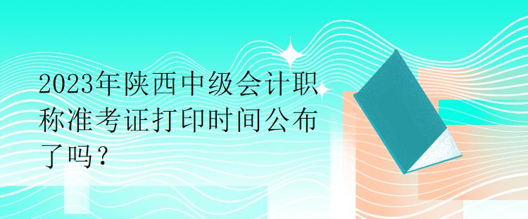 2023年陜西中級(jí)會(huì)計(jì)職稱準(zhǔn)考證打印時(shí)間公布了嗎？