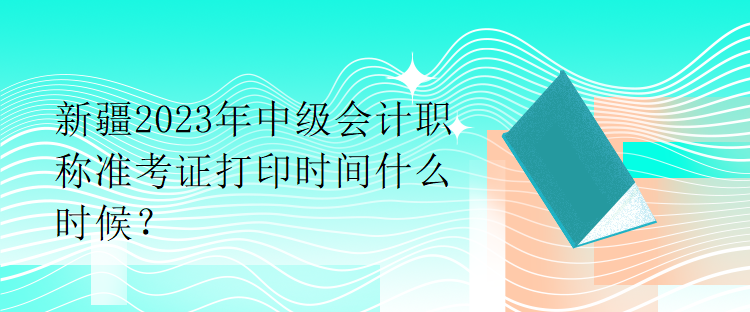 新疆2023年中級(jí)會(huì)計(jì)職稱準(zhǔn)考證打印時(shí)間什么時(shí)候？