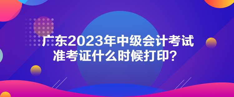 廣東2023年中級會計考試準考證什么時候打??？