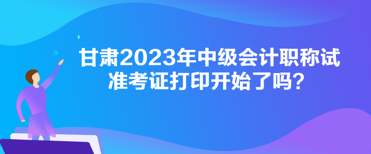 甘肅2023年中級(jí)會(huì)計(jì)職稱試準(zhǔn)考證打印開(kāi)始了嗎？