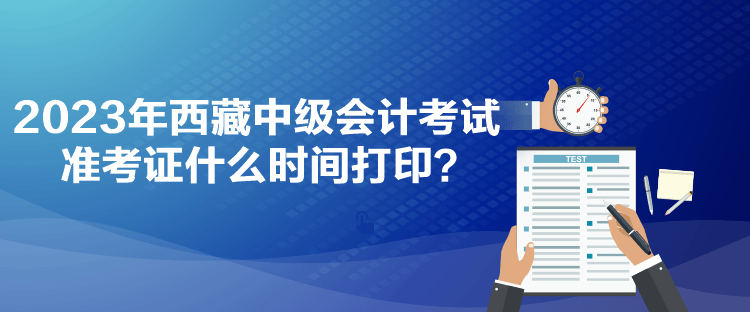 2023年西藏中級會計考試準考證什么時間打印？