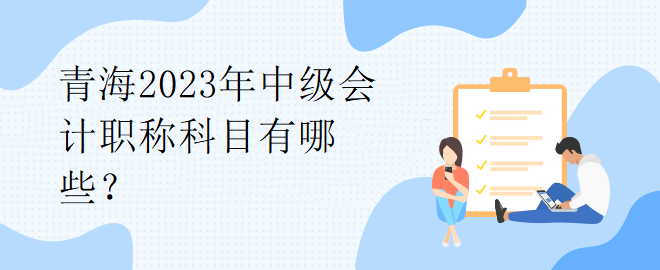 青海2023年中級會計職稱科目有哪些？