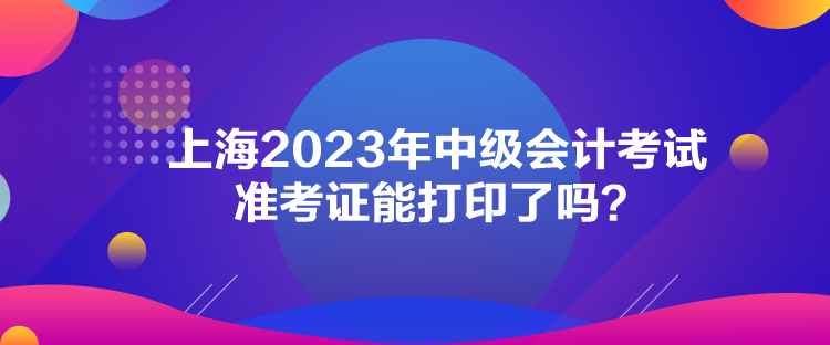 上海2023年中級會計考試準(zhǔn)考證能打印了嗎？