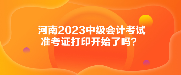 河南2023中級會計考試準考證打印開始了嗎？