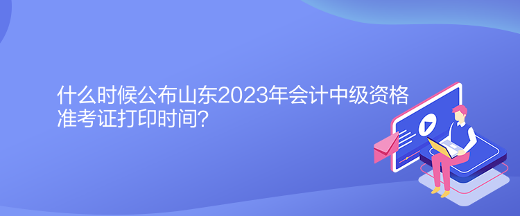 什么時(shí)候公布山東2023年會(huì)計(jì)中級(jí)資格準(zhǔn)考證打印時(shí)間？