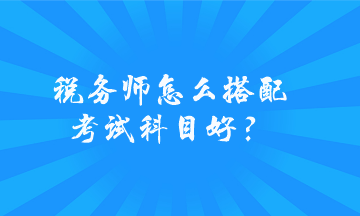 稅務(wù)師怎么搭配考試科目好？