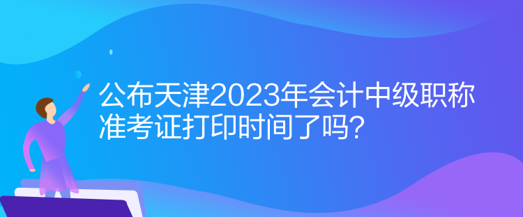 公布天津2023年會計中級職稱準考證打印時間了嗎？