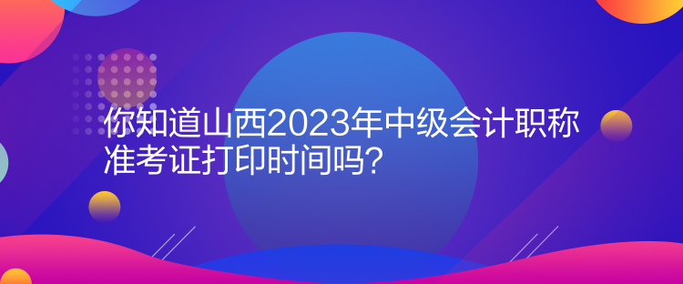 你知道山西2023年中級會計職稱準考證打印時間嗎？