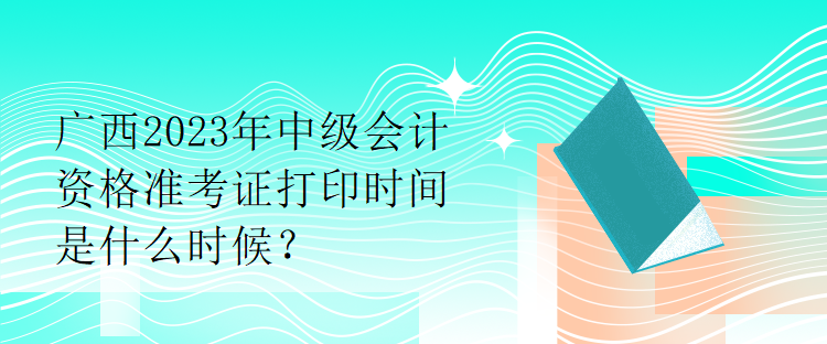 廣西2023年中級(jí)會(huì)計(jì)資格準(zhǔn)考證打印時(shí)間是什么時(shí)候？