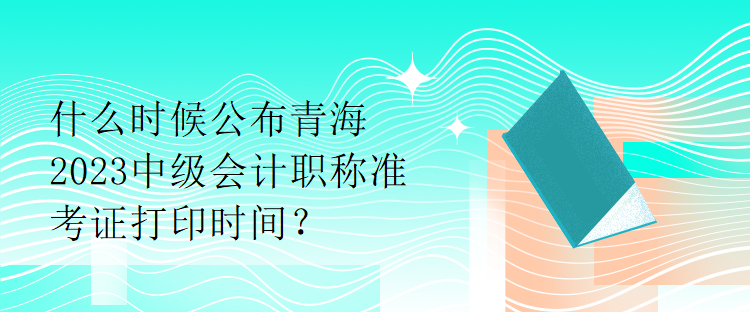 什么時候公布青海2023中級會計職稱準考證打印時間？