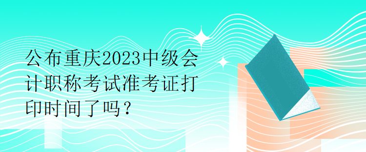 公布重慶2023中級(jí)會(huì)計(jì)職稱考試準(zhǔn)考證打印時(shí)間了嗎？