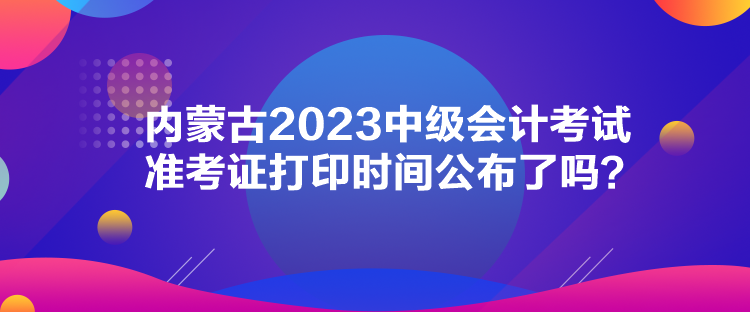 內(nèi)蒙古2023中級(jí)會(huì)計(jì)考試準(zhǔn)考證打印時(shí)間公布了嗎？