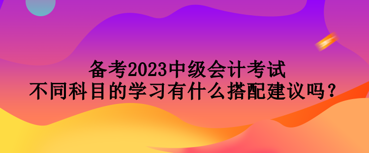 備考2023中級會計考試 不同科目的學(xué)習(xí)有什么搭配建議嗎？