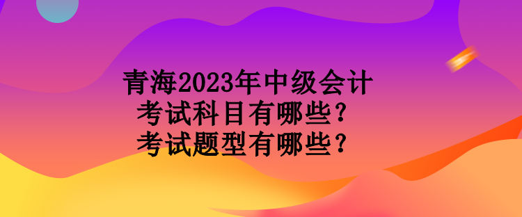 青海2023年中級(jí)會(huì)計(jì)考試科目有哪些？考試題型有哪些？