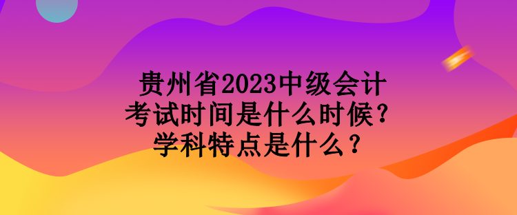 貴州省2023中級會計(jì)考試時(shí)間是什么時(shí)候？學(xué)科特點(diǎn)是什么？