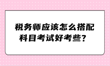 稅務(wù)師應(yīng)該怎么搭配科目考試好考些？