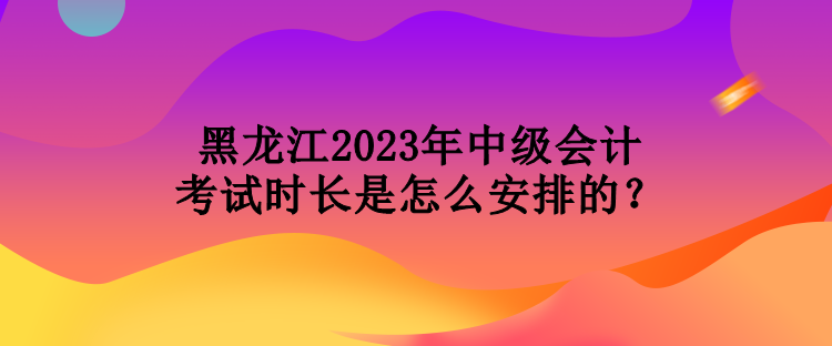 黑龍江2023年中級會計(jì)考試時長是怎么安排的？