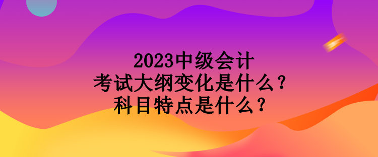 2023中級會計考試大綱變化是什么？科目特點是什么？