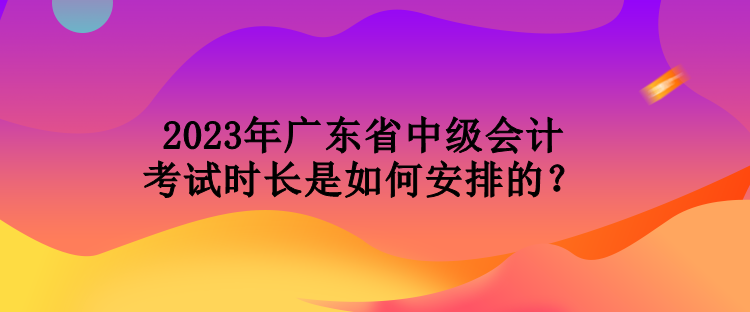 2023年廣東省中級(jí)會(huì)計(jì)考試時(shí)長(zhǎng)是如何安排的？