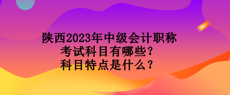 陜西2023年中級會計職稱考試科目有哪些？科目特點是什么？