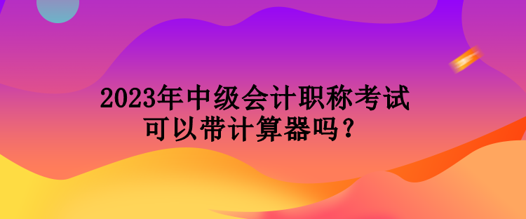 2023年中級會計職稱考試可以帶計算器嗎？