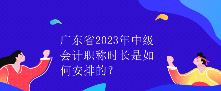 廣東省2023年中級會計職稱時長是如何安排的？