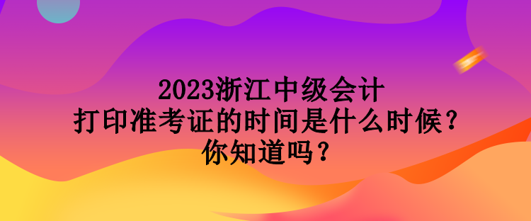 2023浙江中級會計打印準考證的時間是什么時候？你知道嗎？