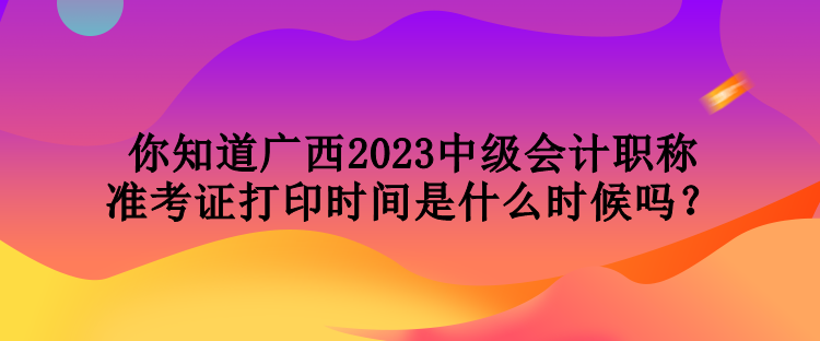 你知道廣西2023中級(jí)會(huì)計(jì)職稱準(zhǔn)考證打印時(shí)間是什么時(shí)候嗎？