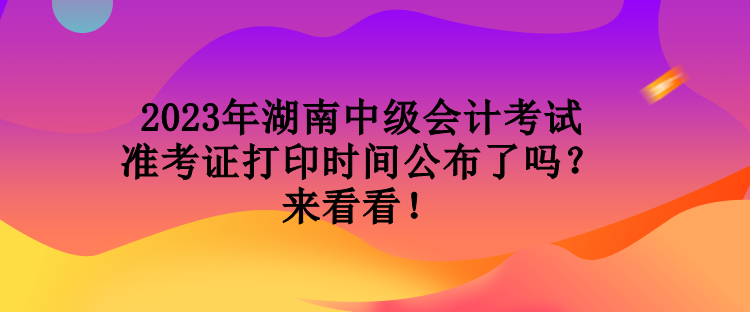 2023年湖南中級會計考試準(zhǔn)考證打印時間公布了嗎？來看看！