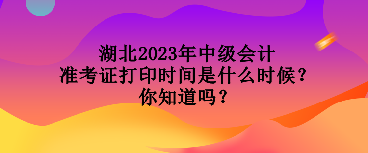 湖北2023年中級會計準考證打印時間是什么時候？你知道嗎？