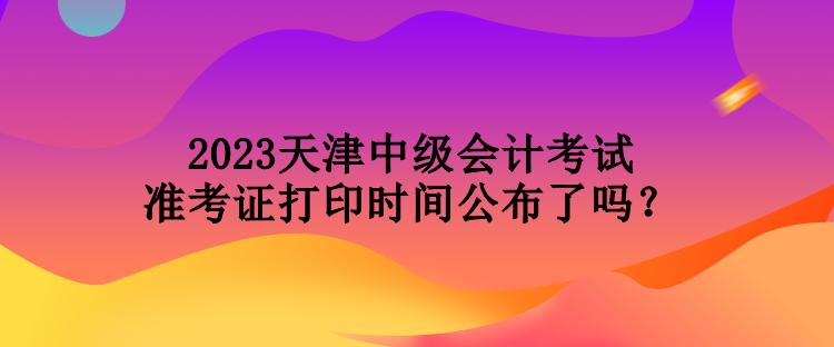 2023天津中級(jí)會(huì)計(jì)考試準(zhǔn)考證打印時(shí)間公布了嗎？