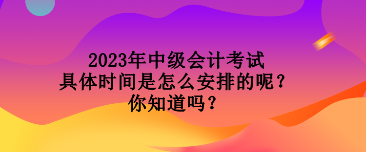 2023年中級會計考試具體時間是怎么安排的呢？你知道嗎？