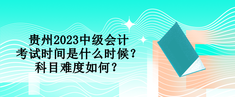 貴州2023中級會計考試時間是什么時候？科目難度如何？