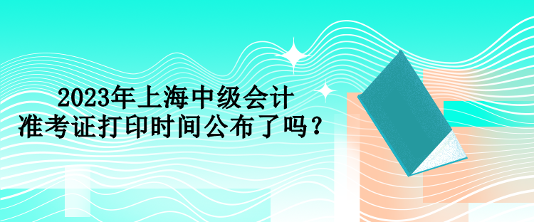 2023年上海中級會計(jì)準(zhǔn)考證打印時間公布了嗎？