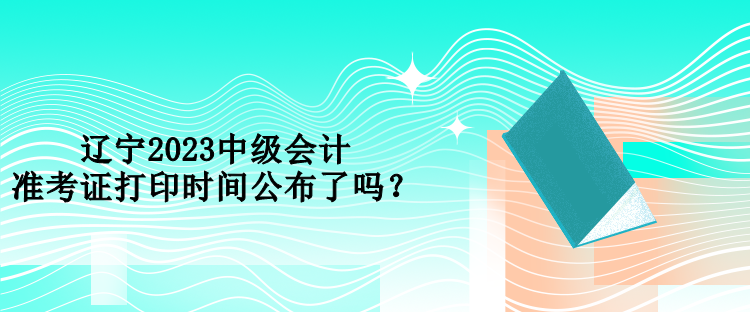 遼寧2023中級(jí)會(huì)計(jì)準(zhǔn)考證打印時(shí)間公布了嗎？