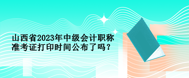 山西省2023年中級會計職稱準(zhǔn)考證打印時間公布了嗎？