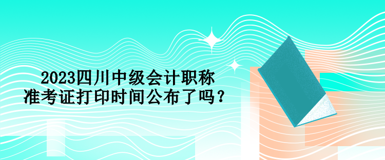 2023四川中級會計職稱準考證打印時間公布了嗎？