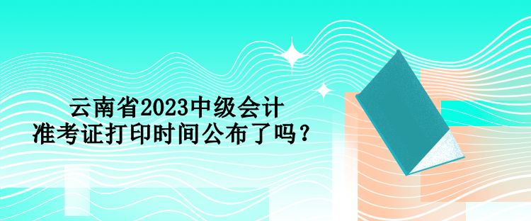 云南省2023中級會計準(zhǔn)考證打印時間公布了嗎？