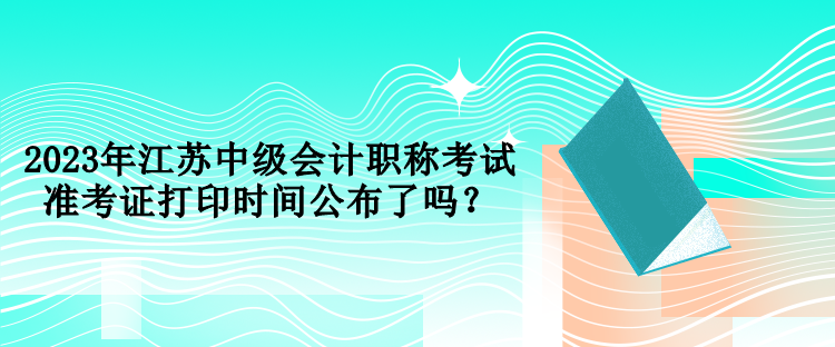 2023年江蘇中級(jí)會(huì)計(jì)職稱考試準(zhǔn)考證打印時(shí)間公布了嗎？