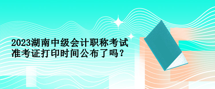 2023湖南中級會計職稱考試準(zhǔn)考證打印時間公布了嗎？