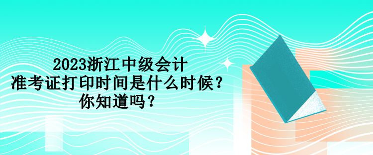 2023浙江中級會計(jì)準(zhǔn)考證打印時間是什么時候？你知道嗎？