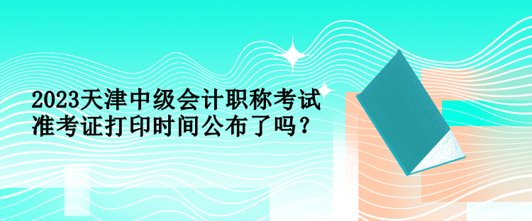 2023天津中級會計職稱考試準考證打印時間公布了嗎？