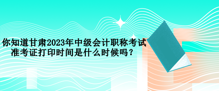 你知道甘肅2023年中級(jí)會(huì)計(jì)職稱考試準(zhǔn)考證打印時(shí)間是什么時(shí)候嗎？