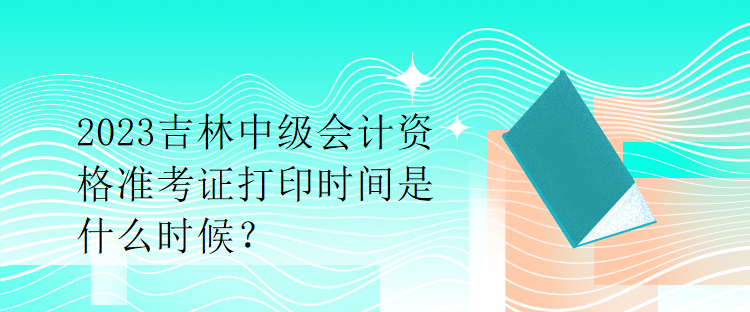 2023吉林中級(jí)會(huì)計(jì)資格準(zhǔn)考證打印時(shí)間是什么時(shí)候？