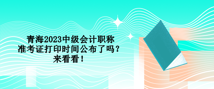 青海2023中級(jí)會(huì)計(jì)職稱準(zhǔn)考證打印時(shí)間公布了嗎？來(lái)看看！