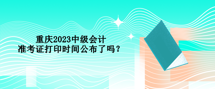 重慶2023中級會計準考證打印時間公布了嗎？