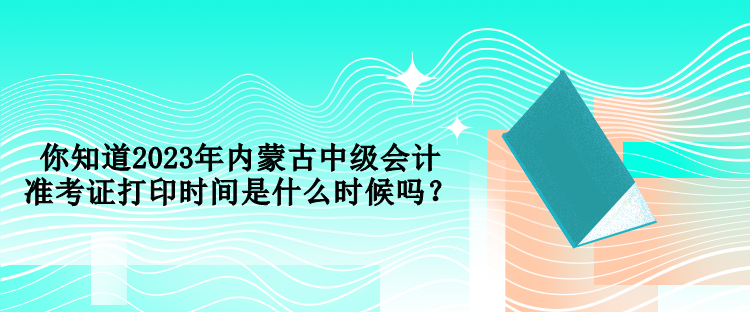 你知道2023年內(nèi)蒙古中級會計準(zhǔn)考證打印時間是什么時候嗎？