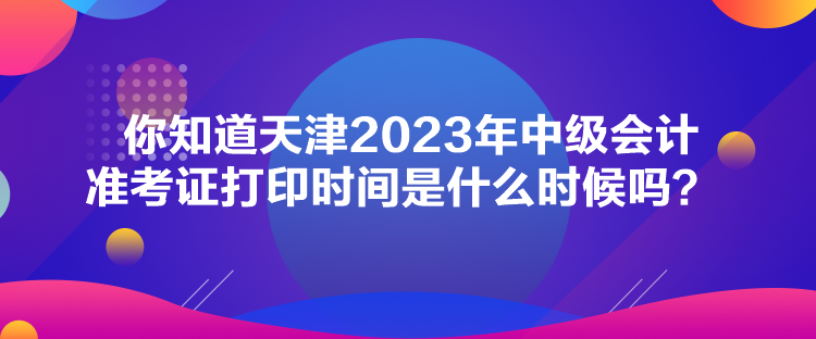 你知道天津2023年中級會計(jì)準(zhǔn)考證打印時間是什么時候嗎？