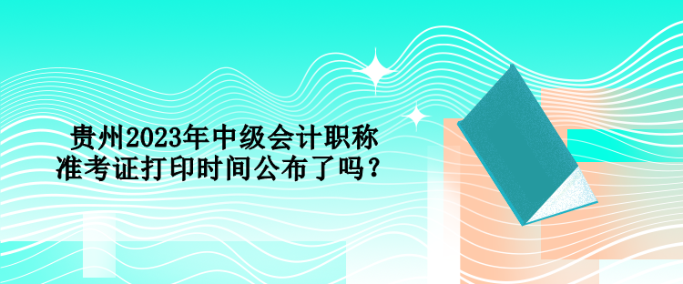 貴州2023年中級(jí)會(huì)計(jì)職稱準(zhǔn)考證打印時(shí)間公布了嗎？